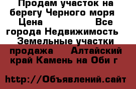 Продам участок на берегу Черного моря › Цена ­ 4 300 000 - Все города Недвижимость » Земельные участки продажа   . Алтайский край,Камень-на-Оби г.